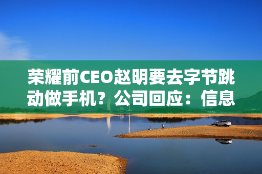 荣耀前CEO赵明要去字节跳动做手机？公司回应：信息不实