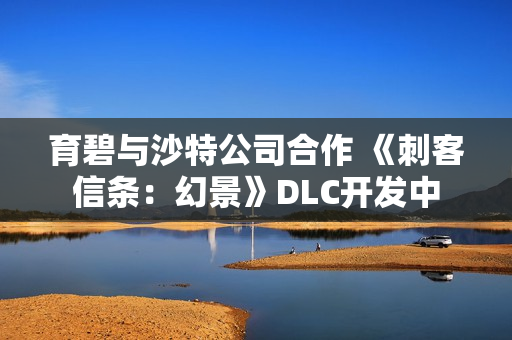 育碧与沙特公司合作 《刺客信条：幻景》DLC开发中