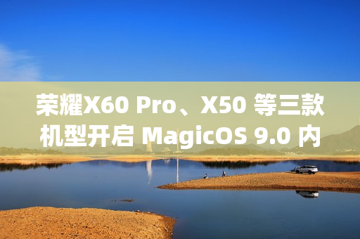 荣耀X60 Pro、X50 等三款机型开启 MagicOS 9.0 内测招募