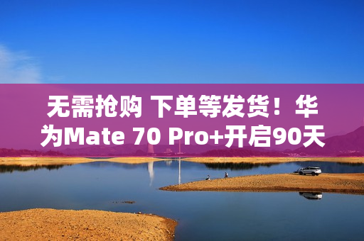 无需抢购 下单等发货！华为Mate 70 Pro+开启90天预约申购