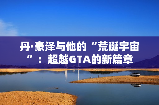 丹·豪泽与他的“荒诞宇宙”：超越GTA的新篇章