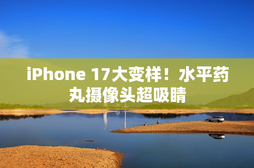 iPhone 17大变样！水平药丸摄像头超吸睛