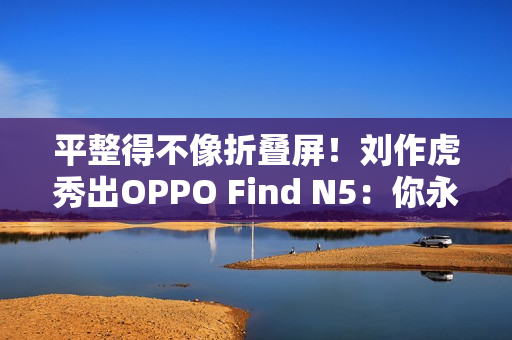 平整得不像折叠屏！刘作虎秀出OPPO Find N5：你永远可以相信OPPO