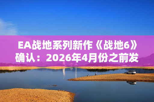 EA战地系列新作《战地6》确认：2026年4月份之前发售