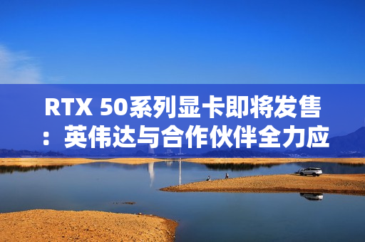 RTX 50系列显卡即将发售：英伟达与合作伙伴全力应对可能的缺货危机