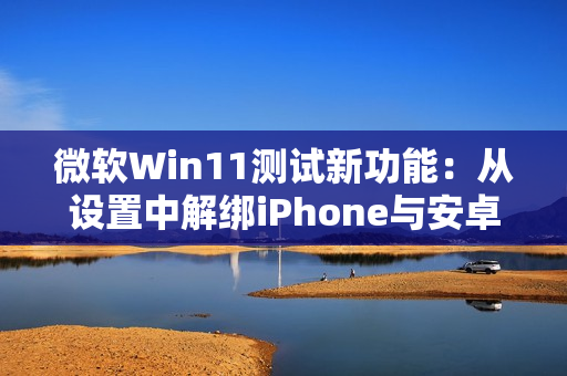 微软Win11测试新功能：从设置中解绑iPhone与安卓手机