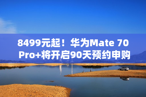 8499元起！华为Mate 70 Pro+将开启90天预约申购：不用蹲点抢了