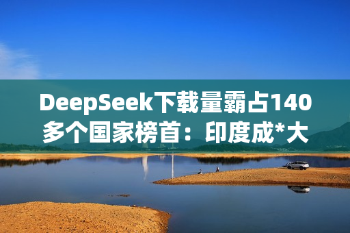 DeepSeek下载量霸占140多个国家榜首：印度成*大用户来源