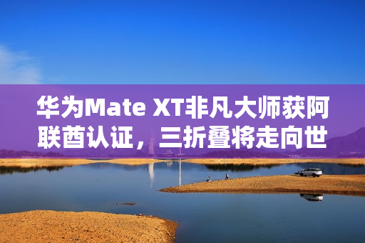 华为Mate XT非凡大师获阿联酋认证，三折叠将走向世界