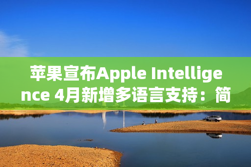 苹果宣布Apple Intelligence 4月新增多语言支持：简体中文在列