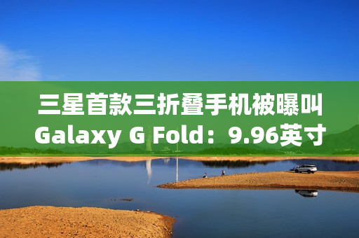 三星首款三折叠手机被曝叫Galaxy G Fold：9.96英寸屏幕，2025Q3发布