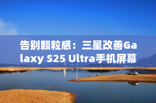 告别颗粒感：三星改善Galaxy S25 Ultra手机屏幕，已无抹布屏问题