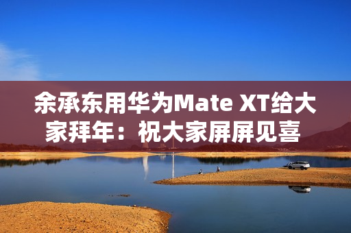 余承东用华为Mate XT给大家拜年：祝大家屏屏见喜 强得飞起