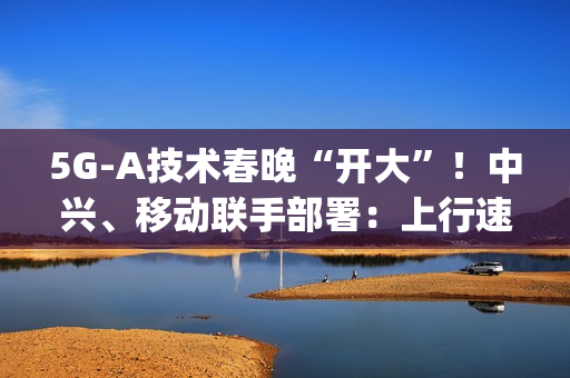 5G-A技术春晚“开大”！中兴、移动联手部署：上行速率高达2Gbps