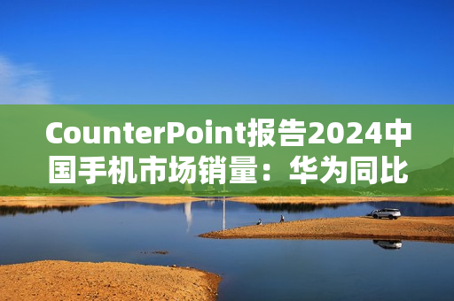 CounterPoint报告2024中国手机市场销量：华为同比增36%强势领跑、小米增10%、vivo增6%