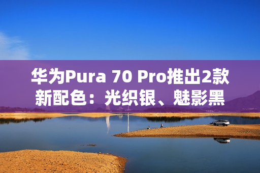 华为Pura 70 Pro推出2款新配色：光织银、魅影黑