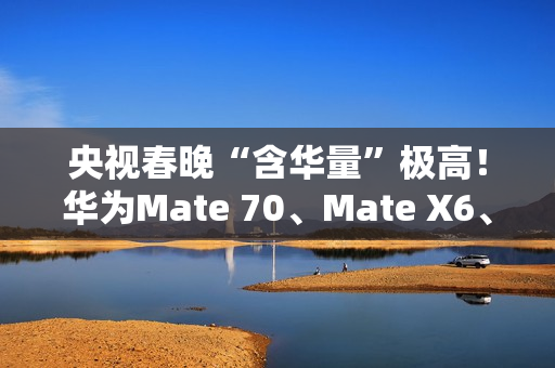 央视春晚“含华量”极高！华为Mate 70、Mate X6、三折叠等手机亮相