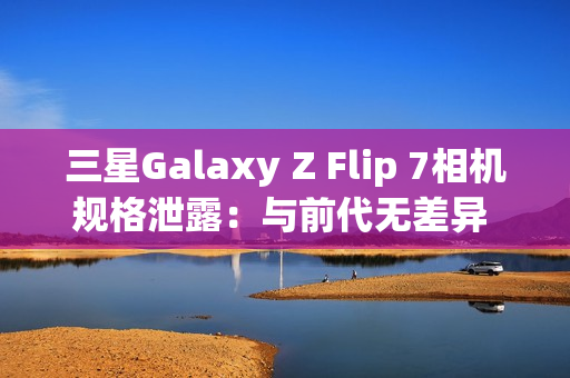 三星Galaxy Z Flip 7相机规格泄露：与前代无差异 聚焦AI增强