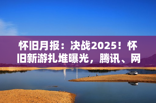 怀旧月报：决战2025！怀旧新游扎堆曝光，腾讯、网易、西山居出手了