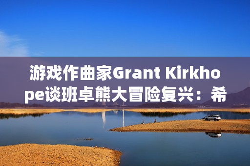 游戏作曲家Grant Kirkhope谈班卓熊大冒险复兴：希望与现实的碰撞