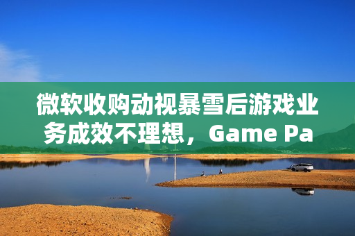 微软收购动视暴雪后游戏业务成效不理想,Game Pass增长遇阻 微软收购动视暴雪后游戏业务成效不理想,Game Pass增长遇阻