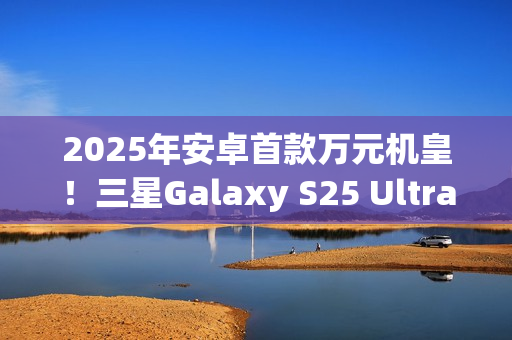 2025年安卓首款万元机皇！三星Galaxy S25 Ultra预售：尝鲜价10199元
