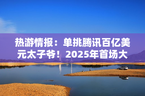 热游情报：单挑腾讯百亿美元太子爷！2025年首场大战开打