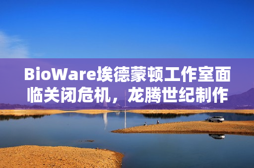 BioWare埃德蒙顿工作室面临关闭危机，龙腾世纪制作总监辞职引关注