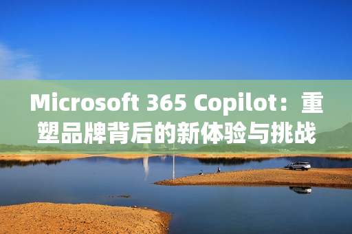 Microsoft 365 Copilot：重塑品牌背后的新体验与挑战
