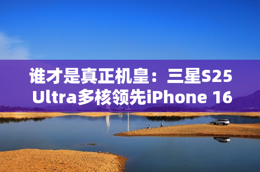 谁才是真正机皇：三星S25 Ultra多核领先iPhone 16 Pro Max达20%