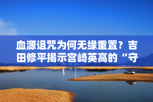 血源诅咒为何无缘重置?吉田修平揭示宫崎英高的“守护”之心 血源诅咒为何无缘重置?吉田修平揭示宫崎英高的“守护”之心