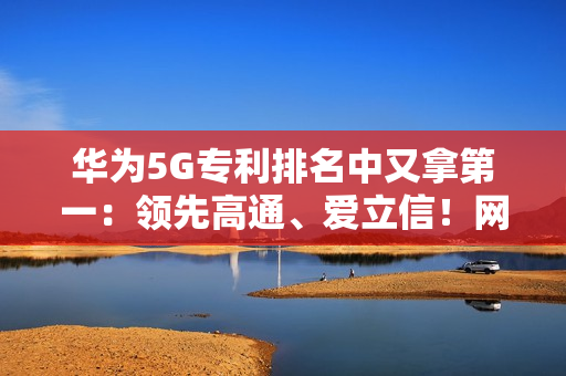 华为5G专利排名中又拿第一：领先高通、爱立信！网友直呼难怪手机信号强