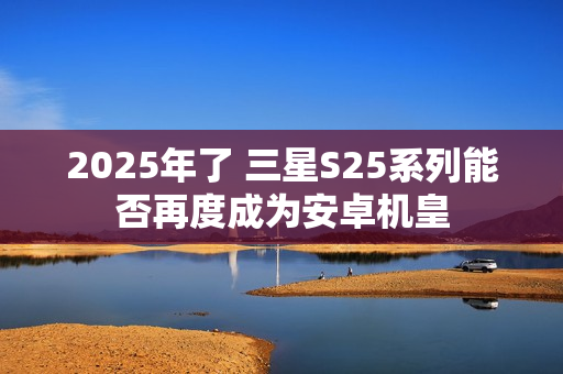 2025年了 三星S25系列能否再度成为安卓机皇