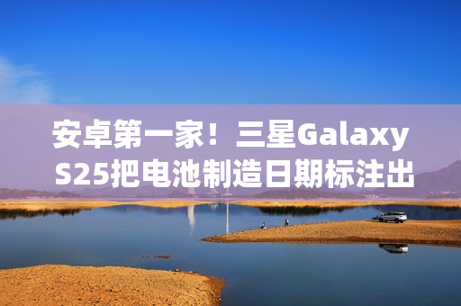 安卓第一家！三星Galaxy S25把电池制造日期标注出来了