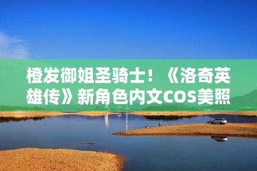 橙发御姐圣骑士！《洛奇英雄传》新角色内文COS美照曝光！