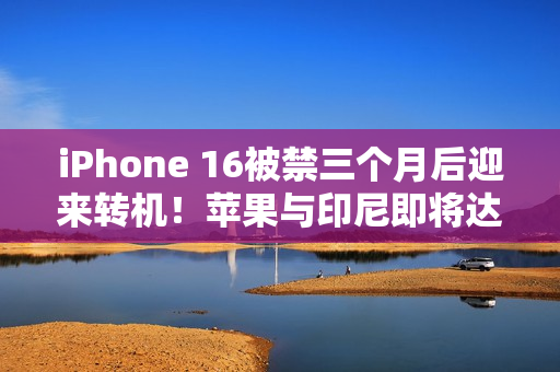 iPhone 16被禁三个月后迎来转机！苹果与印尼即将达成协议