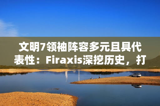 文明7领袖阵容多元且具代表性：Firaxis深挖历史，打造史诗级4X策略游戏