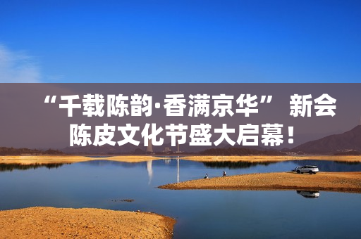 “千载陈韵·香满京华” 新会陈皮文化节盛大启幕！