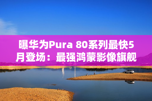 曝华为Pura 80系列最快5月登场：最强鸿蒙影像旗舰