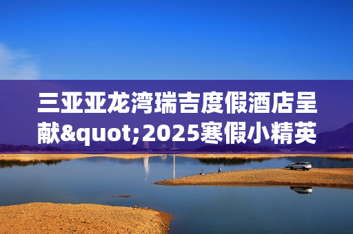 三亚亚龙湾瑞吉度假酒店呈献"2025寒假小精英定制系列体验"