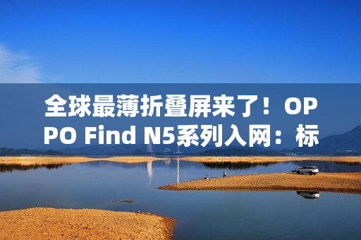 全球最薄折叠屏来了！OPPO Find N5系列入网：标配80W快充