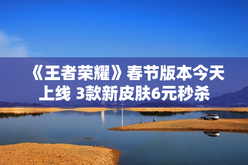 《王者荣耀》春节版本今天上线 3款新皮肤6元秒杀