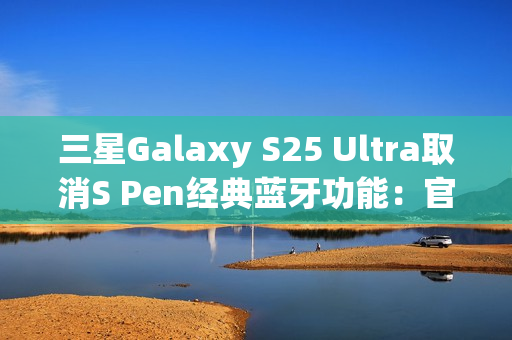 三星Galaxy S25 Ultra取消S Pen经典蓝牙功能：官方曝出真正原因