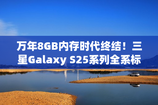 万年8GB内存时代终结！三星Galaxy S25系列全系标配12GB