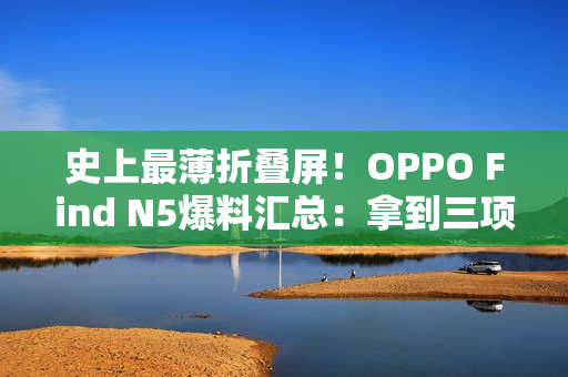 史上最薄折叠屏!OPPO Find N5爆料汇总:拿到三项全球第一 史上最薄折叠屏!OPPO Find N5爆料汇总:拿到三项全球第一