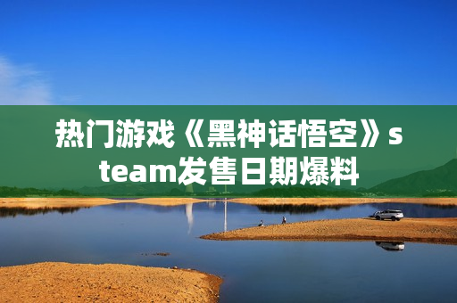 热门游戏《黑神话悟空》steam发售日期爆料