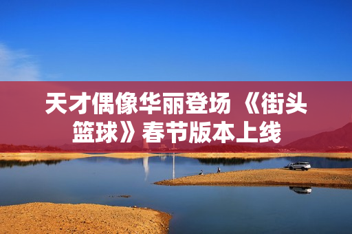天才偶像华丽登场 《街头篮球》春节版本上线