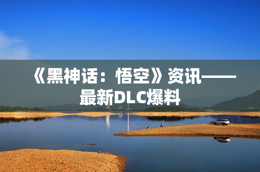 《黑神话：悟空》资讯——最新DLC爆料