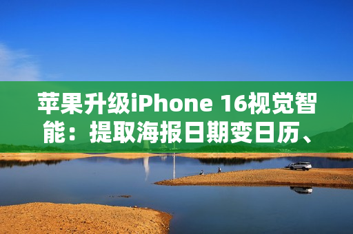 苹果升级iPhone 16视觉智能：提取海报日期变日历、实时识别动植物