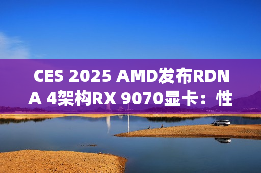CES 2025 AMD发布RDNA 4架构RX 9070显卡：性能比肩RTX 4080 Super，价格却仅为一半